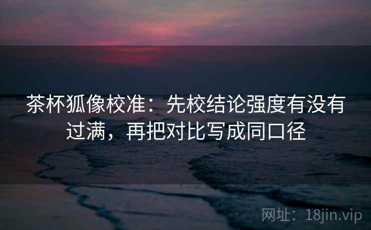 茶杯狐像校准：先校结论强度有没有过满，再把对比写成同口径