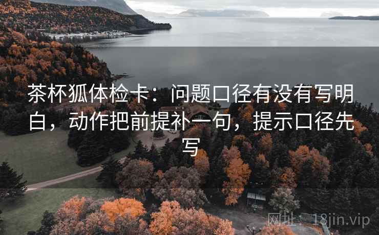 茶杯狐体检卡：问题口径有没有写明白，动作把前提补一句，提示口径先写