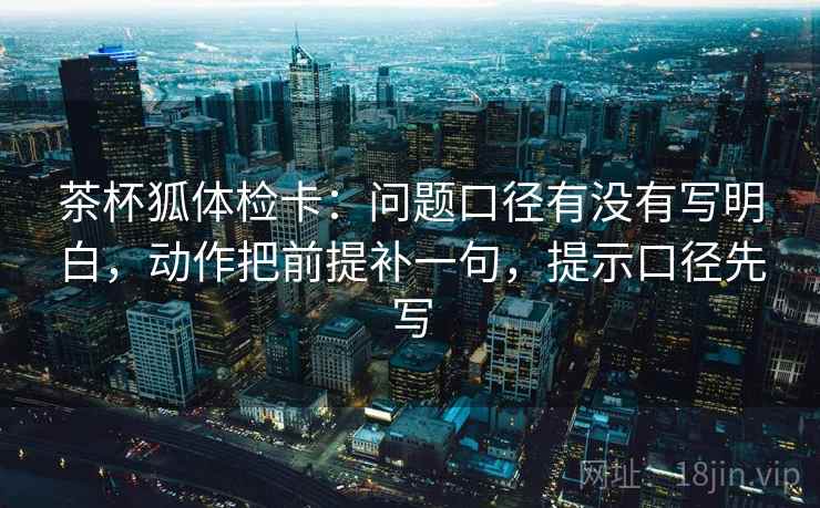 茶杯狐体检卡：问题口径有没有写明白，动作把前提补一句，提示口径先写