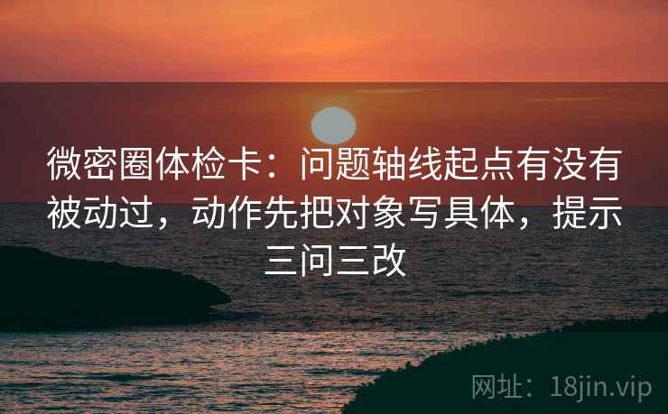 微密圈体检卡：问题轴线起点有没有被动过，动作先把对象写具体，提示三问三改