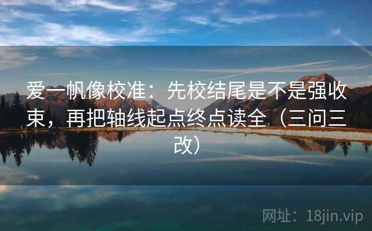 爱一帆像校准：先校结尾是不是强收束，再把轴线起点终点读全（三问三改）
