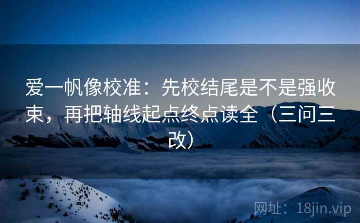 爱一帆像校准：先校结尾是不是强收束，再把轴线起点终点读全（三问三改）