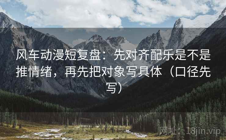 风车动漫短复盘：先对齐配乐是不是推情绪，再先把对象写具体（口径先写）