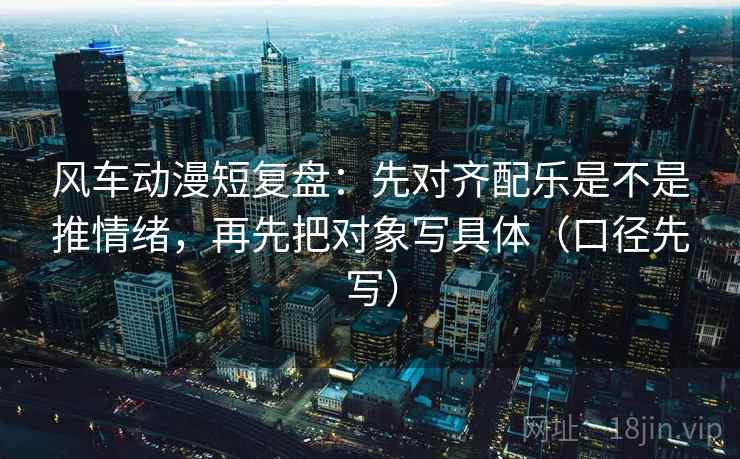 风车动漫短复盘：先对齐配乐是不是推情绪，再先把对象写具体（口径先写）