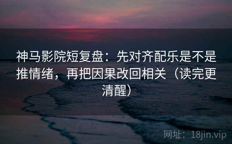神马影院短复盘：先对齐配乐是不是推情绪，再把因果改回相关（读完更清醒）