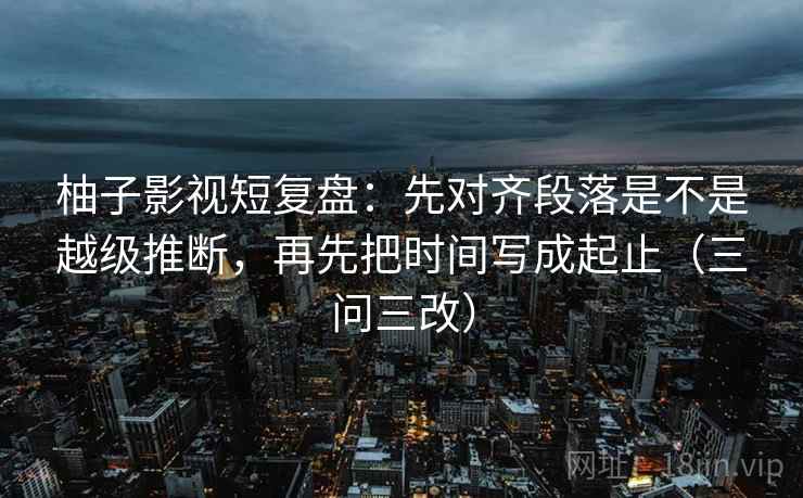 柚子影视短复盘：先对齐段落是不是越级推断，再先把时间写成起止（三问三改）