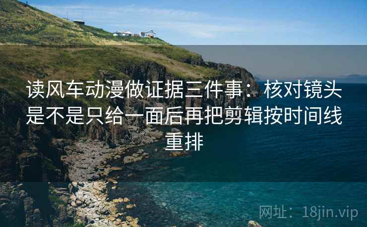 读风车动漫做证据三件事：核对镜头是不是只给一面后再把剪辑按时间线重排