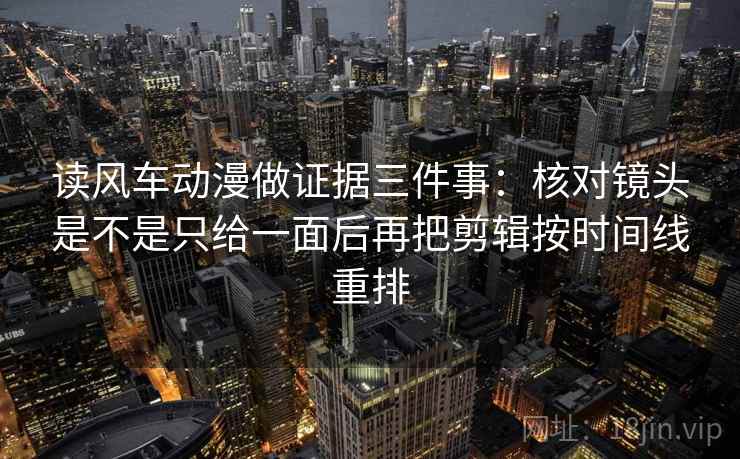 读风车动漫做证据三件事：核对镜头是不是只给一面后再把剪辑按时间线重排
