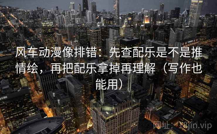 风车动漫像排错：先查配乐是不是推情绘，再把配乐拿掉再理解（写作也能用）