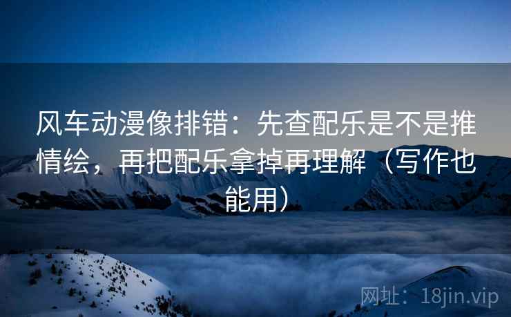 风车动漫像排错：先查配乐是不是推情绘，再把配乐拿掉再理解（写作也能用）