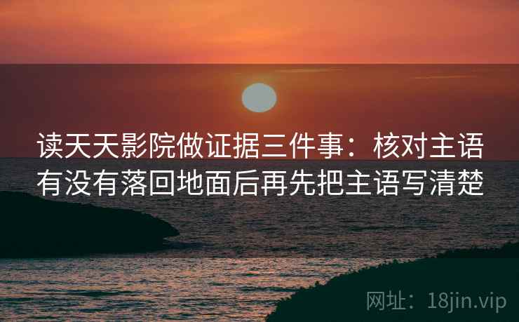 读天天影院做证据三件事：核对主语有没有落回地面后再先把主语写清楚