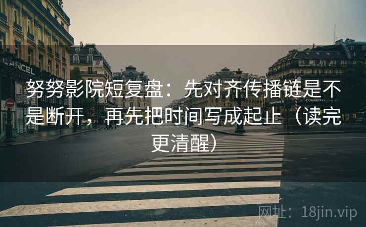 努努影院短复盘：先对齐传播链是不是断开，再先把时间写成起止（读完更清醒）