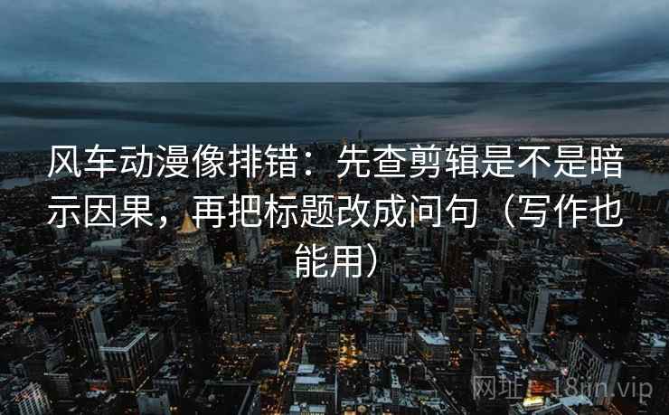风车动漫像排错：先查剪辑是不是暗示因果，再把标题改成问句（写作也能用）
