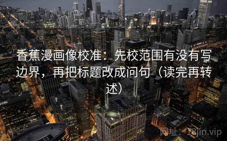 香蕉漫画像校准：先校范围有没有写边界，再把标题改成问句（读完再转述）