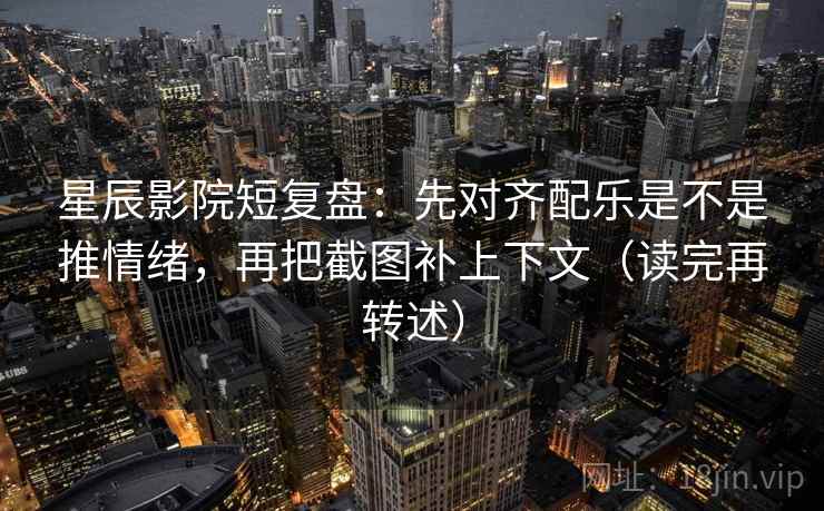 星辰影院短复盘：先对齐配乐是不是推情绪，再把截图补上下文（读完再转述）
