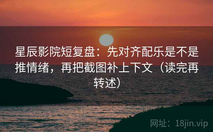 星辰影院短复盘：先对齐配乐是不是推情绪，再把截图补上下文（读完再转述）