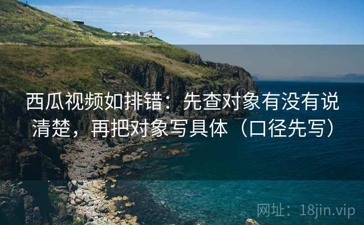 西瓜视频如排错：先查对象有没有说清楚，再把对象写具体（口径先写）  第2张