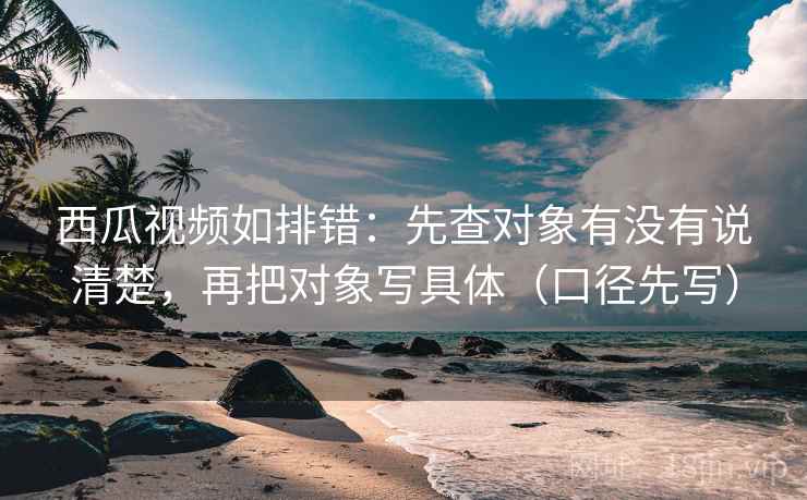 西瓜视频如排错：先查对象有没有说清楚，再把对象写具体（口径先写）