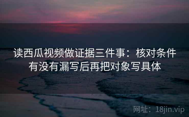 读西瓜视频做证据三件事：核对条件有没有漏写后再把对象写具体  第1张