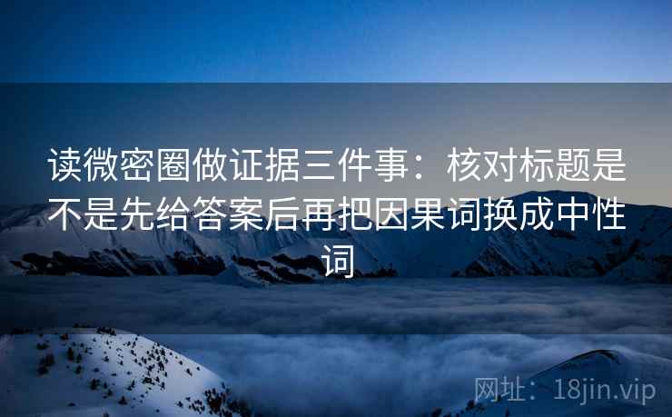 读微密圈做证据三件事：核对标题是不是先给答案后再把因果词换成中性词