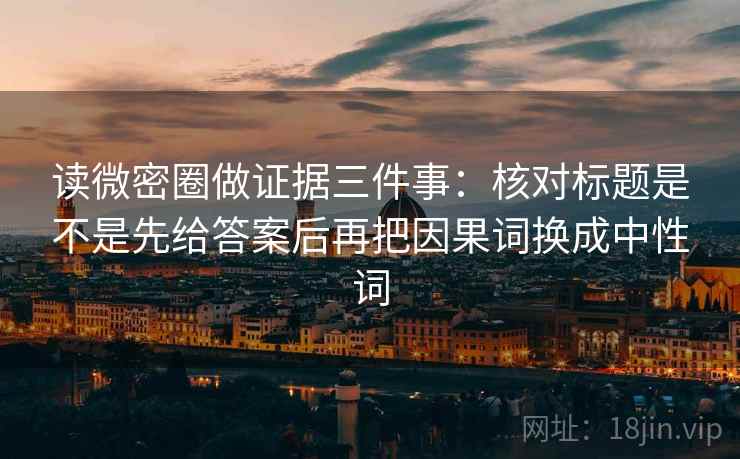 读微密圈做证据三件事：核对标题是不是先给答案后再把因果词换成中性词